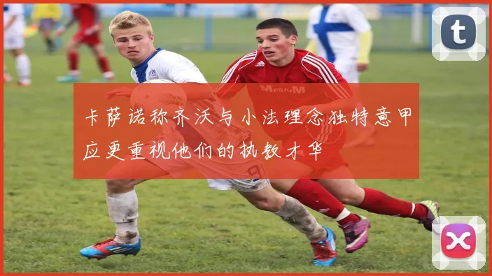 卡萨诺称齐沃与小法理念独特意甲应更重视他们的执教才华