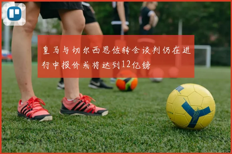 皇马与切尔西恩佐转会谈判仍在进行中报价或将达到12亿镑