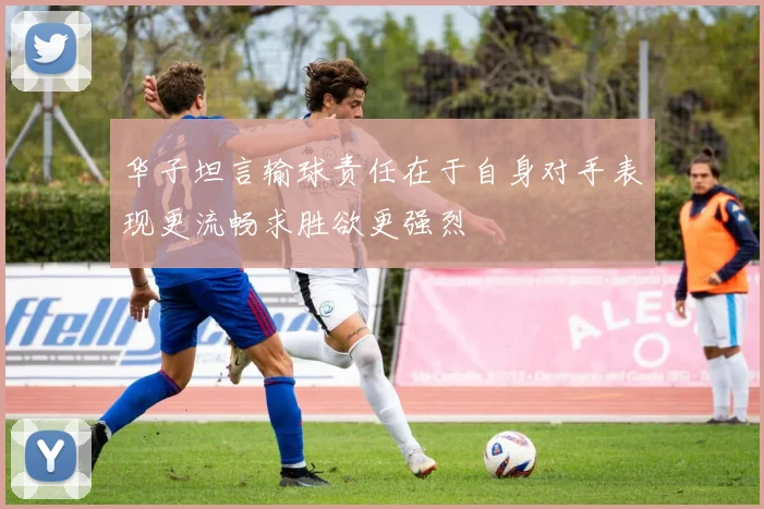 华子坦言输球责任在于自身对手表现更流畅求胜欲更强烈