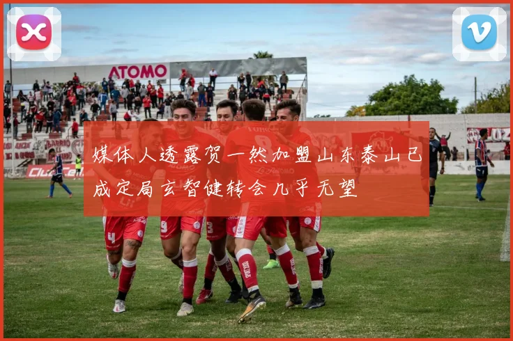媒体人透露贺一然加盟山东泰山已成定局玄智健转会几乎无望