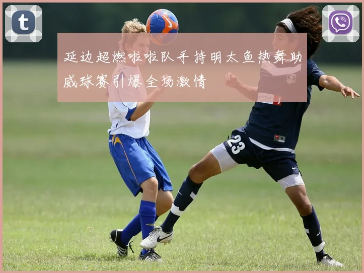延边超燃啦啦队手持明太鱼热舞助威球赛引爆全场激情