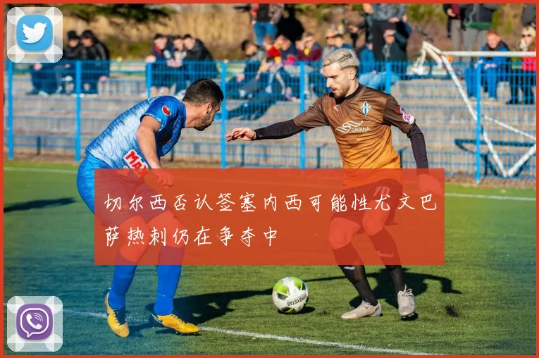切尔西否认签塞内西可能性尤文巴萨热刺仍在争夺中