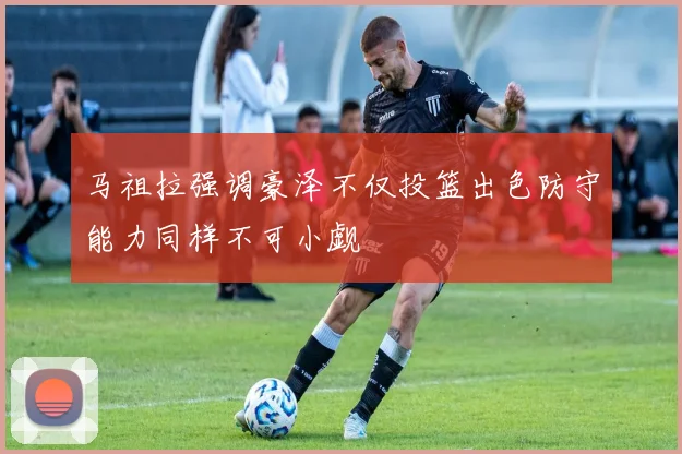 马祖拉强调豪泽不仅投篮出色防守能力同样不可小觑