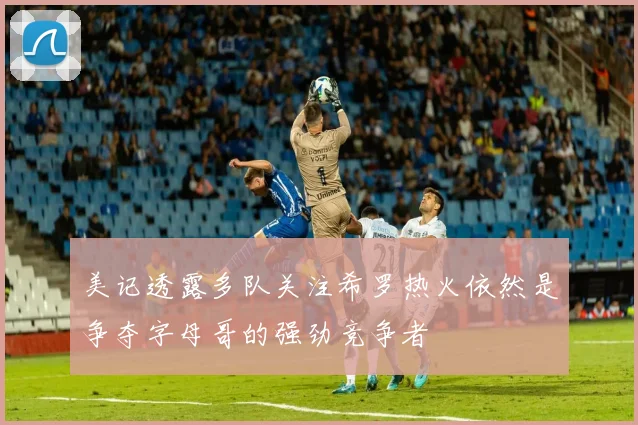 美记透露多队关注希罗热火依然是争夺字母哥的强劲竞争者