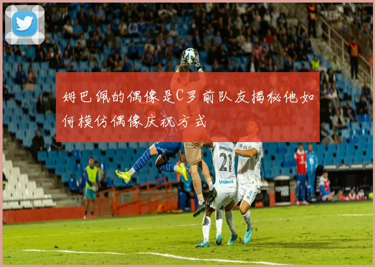 姆巴佩的偶像是C罗前队友揭秘他如何模仿偶像庆祝方式