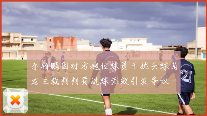 李钧鹏因对方越位球员干扰头球乌龙主裁判判罚进球无效引发争议