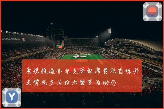 意媒报道齐尔克泽缺席曼联首练并点赞老乡马伦加盟罗马动态