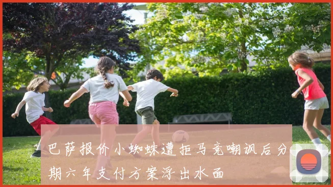 巴萨报价小蜘蛛遭拒马竞嘲讽后分期六年支付方案浮出水面
