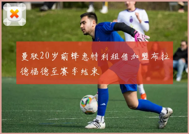曼联20岁前锋惠特利租借加盟布拉德福德至赛季结束