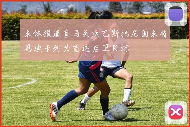 米体报道皇马关注巴斯托尼国米将恩迪卡列为首选后卫目标