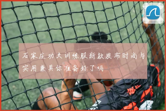 石家庄功夫训练服新款发布时尚与实用兼具你准备好了吗