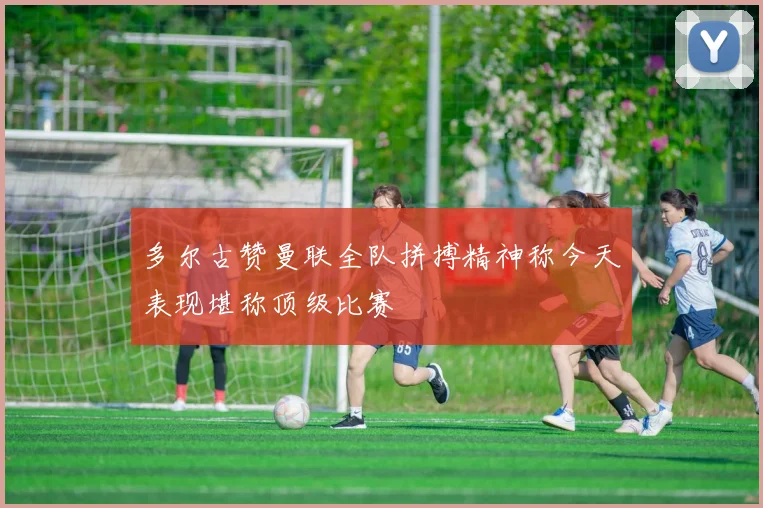 多尔古赞曼联全队拼搏精神称今天表现堪称顶级比赛