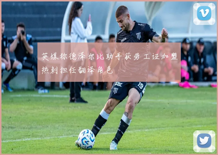 英媒称德泽尔比助手获劳工证加盟热刺担任翻译角色