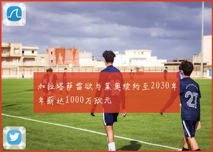加拉塔萨雷欲与莱奥续约至2030年年薪达1000万欧元