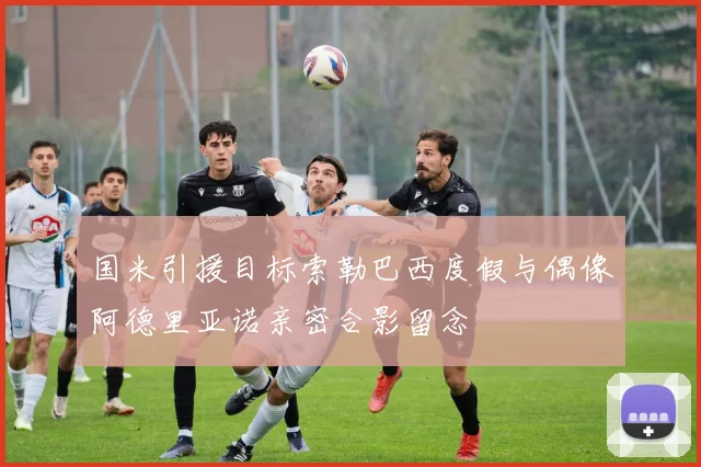 国米引援目标索勒巴西度假与偶像阿德里亚诺亲密合影留念