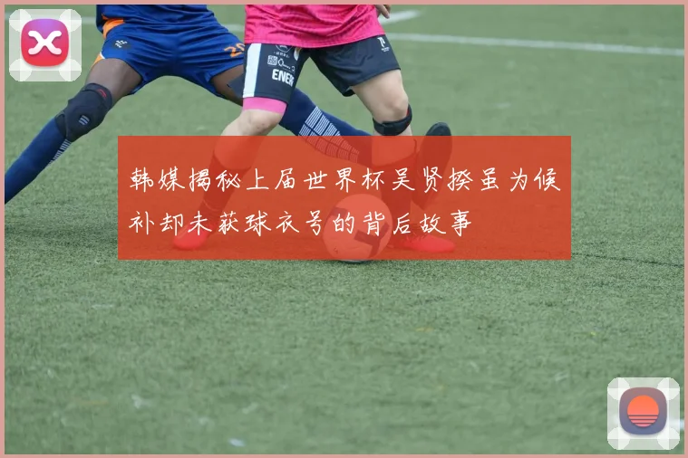 韩媒揭秘上届世界杯吴贤揆虽为候补却未获球衣号的背后故事