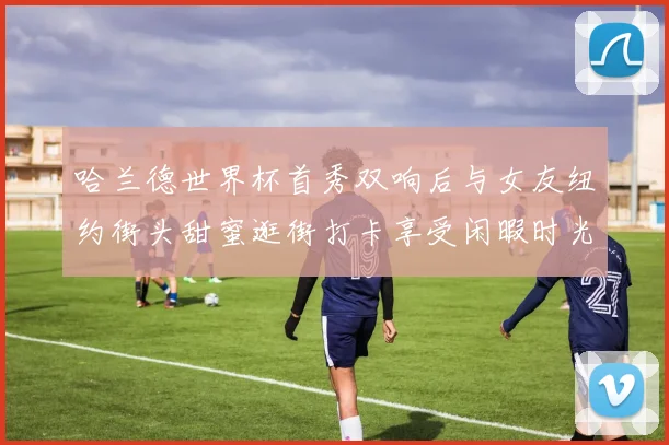 哈兰德世界杯首秀双响后与女友纽约街头甜蜜逛街打卡享受闲暇时光