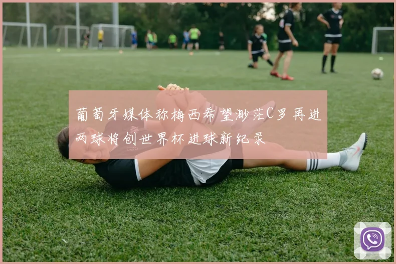 葡萄牙媒体称梅西希望渺茫C罗再进两球将创世界杯进球新纪录