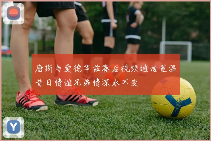 唐斯与爱德华兹赛后视频通话重温昔日情谊兄弟情深永不变